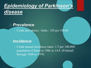 Epidemiology of Parkinson’s
disease
Prevalence
 Crude prevalence –India - 328 per 100,00
Incidence
 Crude annual incidence rates- 1.5 per 100,000
population (China) in 1986 to 14.8 (Finland)
through 1968 to 1970.
 