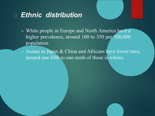 Ethnic distribution
 White people in Europe and North America have a
higher prevalence, around 100 to 350 per 100,000
population.
 Asians in Japan & China and Africans have lower rates,
around one-fifth to one-tenth of those in whites.
 