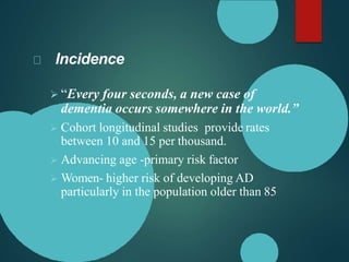 Incidence
 “Every four seconds, a new case of
dementia occurs somewhere in the world.”
 Cohort longitudinal studies provide rates
between 10 and 15 per thousand.
 Advancing age -primary risk factor
 Women- higher risk of developing AD
particularly in the population older than 85
 