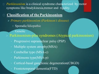 Parkinsonism is a clinical syndrome characterized by motor
symptoms like bradykinesia,tremor and rigidity.
Classification of theParkinsonism
 Primary parkinsonism (Parkinson’s disease)
• Sporadic/Idiopathic
• Genetic
 Parkinsonism-plus syndromes (Atypical parkinsonism)
• Progressive supranuclear palsy (PSP)
• Multiple system atrophy(MSA)
• Cerebellar type (MSA-c)
• Parkinsons type(MSA-p)
• Cortical-basal ganglionic degeneration(CBGD)
• Frontotemporal dementia(FTD)
 