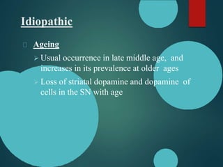 Idiopathic
Ageing
 Usual occurrence in late middle age, and
increases in its prevalence at older ages
 Loss of striatal dopamine and dopamine of
cells in the SN with age
 