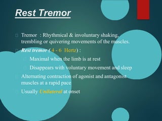Rest Tremor
Tremor : Rhythmical & involuntary shaking,
trembling or quivering movements of the muscles.
Rest tremor ( 4 - 6 Hertz) :
Maximal when the limb is at rest
Disappears with voluntary movement and sleep
Alternating contraction of agonist and antagonist
muscles at a rapid pace
Usually Unilateral at onset
 