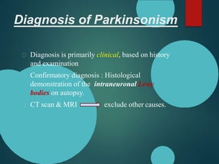 Diagnosis of Parkinsonism
Diagnosis is primarily clinical, based on history
and examination
Confirmatory diagnosis : Histological
demonstration of the intraneuronal Lewy
bodies on autopsy.
CT scan & MRI exclude other causes.
 