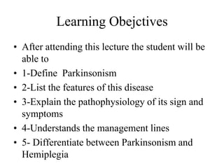 Learning Obejctives
• After attending this lecture the student will be
able to
• 1-Define Parkinsonism
• 2-List the features of this disease
• 3-Explain the pathophysiology of its sign and
symptoms
• 4-Understands the management lines
• 5- Differentiate between Parkinsonism and
Hemiplegia
 