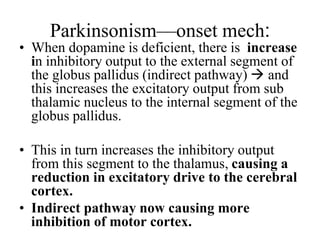 Parkinsonism—onset mech:
• When dopamine is deficient, there is increase
in inhibitory output to the external segment of
the globus pallidus (indirect pathway)  and
this increases the excitatory output from sub
thalamic nucleus to the internal segment of the
globus pallidus.
• This in turn increases the inhibitory output
from this segment to the thalamus, causing a
reduction in excitatory drive to the cerebral
cortex.
• Indirect pathway now causing more
inhibition of motor cortex.
 