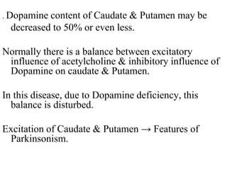 . Dopamine content of Caudate & Putamen may be
decreased to 50% or even less.
Normally there is a balance between excitatory
influence of acetylcholine & inhibitory influence of
Dopamine on caudate & Putamen.
In this disease, due to Dopamine deficiency, this
balance is disturbed.
Excitation of Caudate & Putamen → Features of
Parkinsonism.
 
