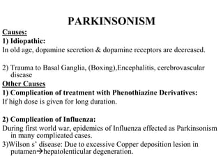 PARKINSONISM
Causes:
1) Idiopathic:
In old age, dopamine secretion & dopamine receptors are decreased.
2) Trauma to Basal Ganglia, (Boxing),Encephalitis, cerebrovascular
disease
Other Causes
1) Complication of treatment with Phenothiazine Derivatives:
If high dose is given for long duration.
2) Complication of Influenza:
During first world war, epidemics of Influenza effected as Parkinsonism
in many complicated cases.
3)Wilson s’ disease: Due to excessive Copper deposition lesion in
putamenhepatolenticular degeneration.
 