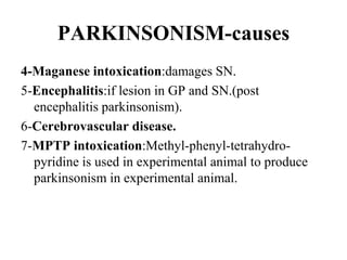 PARKINSONISM-causes
4-Maganese intoxication:damages SN.
5-Encephalitis:if lesion in GP and SN.(post
encephalitis parkinsonism).
6-Cerebrovascular disease.
7-MPTP intoxication:Methyl-phenyl-tetrahydro-
pyridine is used in experimental animal to produce
parkinsonism in experimental animal.
 
