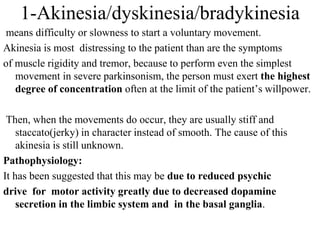 1-Akinesia/dyskinesia/bradykinesia
means difficulty or slowness to start a voluntary movement.
Akinesia is most distressing to the patient than are the symptoms
of muscle rigidity and tremor, because to perform even the simplest
movement in severe parkinsonism, the person must exert the highest
degree of concentration often at the limit of the patient’s willpower.
Then, when the movements do occur, they are usually stiff and
staccato(jerky) in character instead of smooth. The cause of this
akinesia is still unknown.
Pathophysiology:
It has been suggested that this may be due to reduced psychic
drive for motor activity greatly due to decreased dopamine
secretion in the limbic system and in the basal ganglia.
 