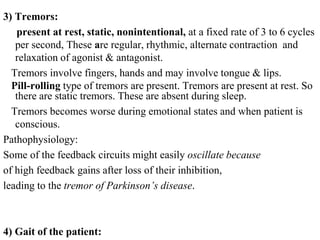 3) Tremors:
present at rest, static, nonintentional, at a fixed rate of 3 to 6 cycles
per second, These are regular, rhythmic, alternate contraction and
relaxation of agonist & antagonist.
Tremors involve fingers, hands and may involve tongue & lips.
Pill-rolling type of tremors are present. Tremors are present at rest. So
there are static tremors. These are absent during sleep.
Tremors becomes worse during emotional states and when patient is
conscious.
Pathophysiology:
Some of the feedback circuits might easily oscillate because
of high feedback gains after loss of their inhibition,
leading to the tremor of Parkinson’s disease.
4) Gait of the patient:
 