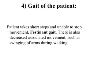 4) Gait of the patient:
Patient takes short steps and unable to stop
movement. Festinant gait. There is also
decreased associated movement, such as
swinging of arms during walking
 