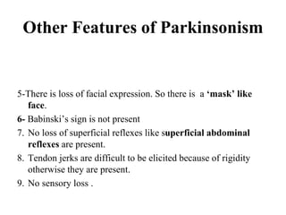 Other Features of Parkinsonism
5-There is loss of facial expression. So there is a ‘mask’ like
face.
6- Babinski’s sign is not present
7. No loss of superficial reflexes like superficial abdominal
reflexes are present.
8. Tendon jerks are difficult to be elicited because of rigidity
otherwise they are present.
9. No sensory loss .
 
