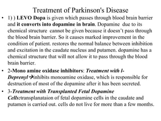 Treatment of Parkinson's Disease
• 1) ) LEVO Dopa is given which passes through blood brain barrier
and it converts into dopamine in brain. Dopamine due to its
chemical structure cannot be given because it doesn’t pass through
the blood brain barrier. So it causes marked improvement in the
condition of patient. restores the normal balance between inhibition
and excitation in the caudate nucleus and putamen. dopamine has a
chemical structure that will not allow it to pass through the blood
brain barrier.
• 2-Mono amine oxidase inhibitors: Treatment with l-
Deprenylinhibits monoamine oxidase, which is responsible for
destruction of most of the dopamine after it has been secreted.
• 3-Treatment with Transplanted Fetal Dopamine
Cells:transplanataion of fetal dopamine cells in the caudate and
putamen is carried out. cells do not live for more than a few months.
 