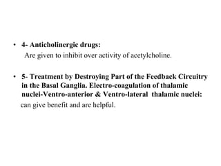 • 4- Anticholinergic drugs:
Are given to inhibit over activity of acetylcholine.
• 5- Treatment by Destroying Part of the Feedback Circuitry
in the Basal Ganglia. Electro-coagulation of thalamic
nuclei-Ventro-anterior & Ventro-lateral thalamic nuclei:
can give benefit and are helpful.
 