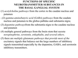 FUNCTIONS OF SPECIFIC
NEUROTRANSMITTER SUBSTANCES IN
THE BASAL GANGLIAL SYSTEM
(1) acetylcholine pathways from the cortex to the caudate nucleus and
putamen
; (2) gamma-aminobutyric acid (GABA) pathways from the caudate
nucleus and putamen to the globus pallidus and substantia nigra;
(3) dopamine pathwaysfrom the substantia nigra to the caudate nucleus
and putamen
(4) multiple general pathways from the brain stem that secrete
norepinephrine, serotonin, enkephalin, and several others.
(5) there are multiple glutamate pathways that provide most of the
excitatory signals that balance out the large numbers of inhibitory
signals transmitted especially by the dopamine, GABA, and serotonin
inhibitory transmitters.
 