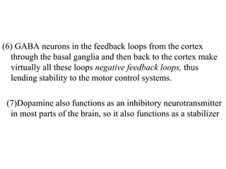 (6) GABA neurons in the feedback loops from the cortex
through the basal ganglia and then back to the cortex make
virtually all these loops negative feedback loops, thus
lending stability to the motor control systems.
(7)Dopamine also functions as an inhibitory neurotransmitter
in most parts of the brain, so it also functions as a stabilizer
 