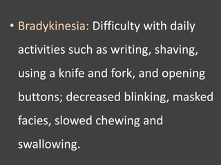 • Bradykinesia: Difficulty with daily
activities such as writing, shaving,
using a knife and fork, and opening
buttons; decreased blinking, masked
facies, slowed chewing and
swallowing.
 