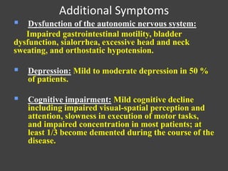 Additional Symptoms
 Dysfunction of the autonomic nervous system:
Impaired gastrointestinal motility, bladder
dysfunction, sialorrhea, excessive head and neck
sweating, and orthostatic hypotension.
 Depression: Mild to moderate depression in 50 %
of patients.
 Cognitive impairment: Mild cognitive decline
including impaired visual-spatial perception and
attention, slowness in execution of motor tasks,
and impaired concentration in most patients; at
least 1/3 become demented during the course of the
disease.
 