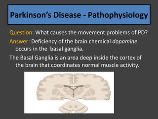 Parkinson’s Disease - Pathophysiology
Question: What causes the movement problems of PD?
Answer: Deficiency of the brain chemical dopamine
occurs in the basal ganglia.
The Basal Ganglia is an area deep inside the cortex of
the brain that coordinates normal muscle activity.
 