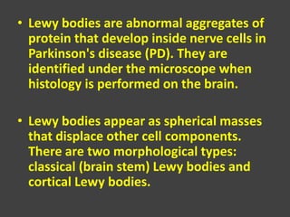 • Lewy bodies are abnormal aggregates of
protein that develop inside nerve cells in
Parkinson's disease (PD). They are
identified under the microscope when
histology is performed on the brain.
• Lewy bodies appear as spherical masses
that displace other cell components.
There are two morphological types:
classical (brain stem) Lewy bodies and
cortical Lewy bodies.
 