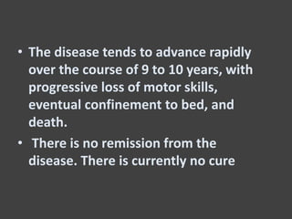 • The disease tends to advance rapidly
over the course of 9 to 10 years, with
progressive loss of motor skills,
eventual confinement to bed, and
death.
• There is no remission from the
disease. There is currently no cure
 