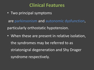 Clinical Features
• Two principal symptoms
are parkinsonism and autonomic dysfunction,
particularly orthostatic hypotension.
• When these are present in relative isolation,
the syndromes may be referred to as
striatonigral degeneration and Shy Drager
syndrome respectively.
 