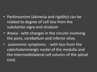 • Parkinsonism (akinesia and rigidity) can be
related to degree of cell loss from the
substantia nigra and striatum
• Ataxia - with changes in the circuits involving
the pons, cerebellum and inferior olive.
• autonomic symptoms - with loss from the
catecholaminergic nuclei of the medulla and
the intermediolateral cell column of the spinal
cord.
 