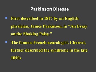  First described in 1817 by an English
physician, James Parkinson, in “An Essay
on the Shaking Palsy.”
 The famous French neurologist, Charcot,
further described the syndrome in the late
1800s
Parkinson Disease
 