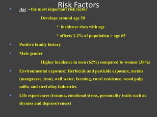 Risk Factors Age - the most important risk factor
Develops around age 50
* incidence rises with age
* affects 1-2% of population > age 65
 Positive family history
 Male gender
Higher incidence in men (62%) compared to women (38%)
 Environmental exposure: Herbicide and pesticide exposure, metals
(manganese, iron), well water, farming, rural residence, wood pulp
mills; and steel alloy industries
 Life experiences (trauma, emotional stress, personality traits such as
shyness and depressiveness)
 