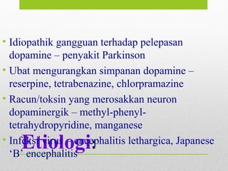 Etiologi:
• Idiopathik gangguan terhadap pelepasan
dopamine – penyakit Parkinson
• Ubat mengurangkan simpanan dopamine –
reserpine, tetrabenazine, chlorpramazine
• Racun/toksin yang merosakkan neuron
dopaminergik – methyl-phenyl-
tetrahydropyridine, manganese
• Infeksi virus – encephalitis lethargica, Japanese
‘B’ encephalitis
 