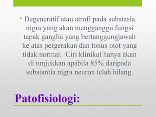 Patofisiologi:
• Degeneratif atau atrofi pada substasia
nigra yang akan mengganggu fungsi
tapak ganglia yang bertanggungjawab
ke atas pergerakan dan tonus otot yang
tidak normal. Ciri klinikal hanya akan
di tunjukkan apabila 85% daripada
substantia nigra neuron telah hilang.
 