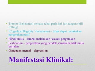 Manifestasi Klinikal:
• Tremor (keketaran) semasa rehat pada jari-jari tangan (pill-
rolling)
• ‘Cogwheel Rigidity’ (kekakuan) – tidak dapat melakukan
pergerakan pasif
• Hipokinesis – lambat melakukan sesuatu pergerakan
• Festination – pergerakan yang pendek semasa hendak mula
berjalan
• Gangguan mental – depression
 