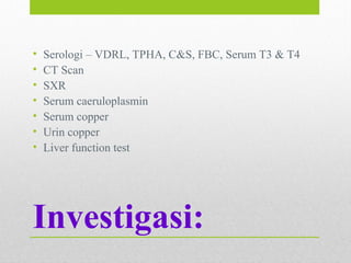 Investigasi:
• Serologi – VDRL, TPHA, C&S, FBC, Serum T3 & T4
• CT Scan
• SXR
• Serum caeruloplasmin
• Serum copper
• Urin copper
• Liver function test
 