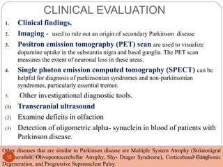 CLINICAL EVALUATION
1. Clinical findings.
2. Imaging - used to rule out an origin of secondary Parkinson disease
3. Positron emission tomography (PET) scan are used to visualize
dopamine uptake in the substantia nigra and basal ganglia. The PET scan
measures the extent of neuronal loss in these areas.
4. Single photon emission computed tomography (SPECT) can be
helpful for diagnosis of parkinsonian syndromes and non-parkinsonian
syndromes, particularly essential tremor.
5. Other investigational diagnostic tools.
(1) Transcranial ultrasound
(2) Examine deficits in olfaction
(3) Detection of oligometric alpha- synuclein in blood of patients with
Parkinson disease.
Other diseases that are similar to Parkinson disease are Multiple System Atrophy (Striatonigral
Degeneration, Olivopontocerebellar Atrophy, Shy- Drager Syndrome), Corticobasal Ganglionic
Degeneration, and Progressive Supranuclear Palsy.
4/4/2018KIRSHA,12
 