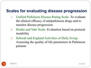 Scales for evaluating disease progression
1. Unified Parkinson Disease Rating Scale- To evaluate
the clinical efficacy of antiparkinson drugs and to
monitor disease progression
2. Hoehn and Yahr Scale- Evaluation based on postural
instability
3. Schwab and England Activities of Daily living-
Assessing the quality of life parameters in Parkinson
patients
4/4/2018KIRSHA,13
 
