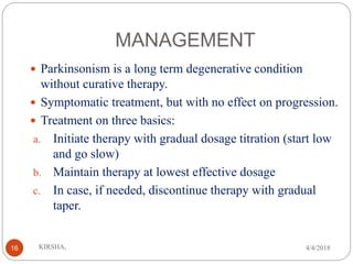 MANAGEMENT
 Parkinsonism is a long term degenerative condition
without curative therapy.
 Symptomatic treatment, but with no effect on progression.
 Treatment on three basics:
a. Initiate therapy with gradual dosage titration (start low
and go slow)
b. Maintain therapy at lowest effective dosage
c. In case, if needed, discontinue therapy with gradual
taper.
4/4/2018KIRSHA,16
 