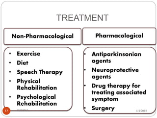 TREATMENT
PharmacologicalNon-Pharmacological
• Exercise
• Diet
• Speech Therapy
• Physical
Rehabilitation
• Psychological
Rehabilitation
• Antiparkinsonian
agents
• Neuroprotective
agents
• Drug therapy for
treating associated
symptom
• Surgery 4/4/2018KIRSHA,17
 