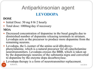 Antiparkinsonian agent
LEVODOPA
DOSE
 Initial Dose: 50 mg 8 0r 2 hourly
 Total dose: 1000mg/day if necessary
MOA
 Decreased concentration of dopamine in the basal ganglia due to
diminished number of dopamine releasing terminals in striatum.
Levodopa acts as the precursor to produce more dopamine from the
remaining neurons.
 Levodopa, the L-isomer of the amino acid dihydroxy-
phenylalanine, which is a natural precursor for all catecholamine
neurotransmitters. Levodopa crosses the BBB, which is taken up
by the dopaminergic neurons of the substantia nigra and converted
to dopamine by the enzyme dopa decarboxylase.
 Levodopa therapy is a form of neurotransmitter replacement.
4/4/2018KIRSHA,18
 