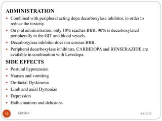 ADMINISTRATION
 Combined with peripheral acting dopa decarboxylase inhibitor, in order to
reduce the toxicity.
 On oral administration, only 10% reaches BBB, 90% is decarboxylated
peripherally in the GIT and blood vessels.
 Decarboxylase inhibitor does nor crosses BBB.
 Peripheral decarboxylase inhibitors, CARBIDOPA and BENSERAZIDE are
available in combination with Levodopa.
SIDE EFFECTS
 Postural hypotension
 Nausea and vomiting
 Orofacial Dyskinesia
 Limb and axial Dystonias
 Depression
 Hallucinations and delusions
4/4/2018KIRSHA,19
 