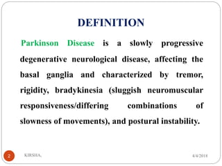 DEFINITION
Parkinson Disease is a slowly progressive
degenerative neurological disease, affecting the
basal ganglia and characterized by tremor,
rigidity, bradykinesia (sluggish neuromuscular
responsiveness/differing combinations of
slowness of movements), and postural instability.
4/4/2018KIRSHA,2
 