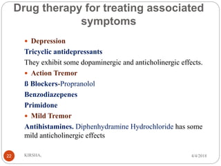 Drug therapy for treating associated
symptoms
 Depression
Tricyclic antidepressants
They exhibit some dopaminergic and anticholinergic effects.
 Action Tremor
ß Blockers-Propranolol
Benzodiazepenes
Primidone
 Mild Tremor
Antihistamines. Diphenhydramine Hydrochloride has some
mild anticholinergic effects
4/4/2018KIRSHA,22
 