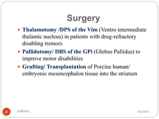 Surgery
 Thalamotomy /DPS of the Vim (Ventro intermediate
thalamic nucleus) in patients with drug-refractory
disabling tremors
 Pallidotomy/ DBS of the GPi (Globus Pallidus) to
improve motor disabilities
 Grafting/ Transplantation of Porcine human/
embryonic mesencephalon tissue into the striatum
4/4/2018KIRSHA,23
 
