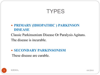 TYPES
 PRIMARY (IDIOPATHIC ) PARKINSON
DISEASE
Classic Parkinsonism Disease Or Paralysis Agitans.
The disease is incurable.
 SECONDARY PARKINSONISM
These disease are curable.
4/4/2018KIRSHA,3
 