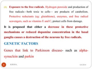 (1) Exposure to the free radicals. Hydrogen peroxide and production of
free radicals—both toxic to cells— are products of catabolism.
Protective reductants (eg: glutathione), enzymes, and free radical
scavengers, such as vitamins E and C, protect cells from damage.
It is proposed that either a decrease in these protective
mechanisms or reduced dopamine concentration in the basal
ganglia causes a destruction of the neurons by free radicals.
GENETIC FACTORS
Genes that link to Parkinson disease- such as alpha-
synuclein and parkin
4/4/2018KIRSHA,6
 