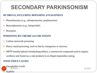 SECONDARY PARKINSONISM
BY DRUGS, INCLUDING DOPAMINE ANTAGONISTS
 Phenothiazines (e.g., chlorpromazine, perphenazine)
 Butyrophenones (e.g., haloperidol)
 Reserpine
POISONING BY CHEMICALS OR TOXINS
 Carbon monoxide poisoning
 Heavy-metal poisoning, such as that by manganese or mercury
 MPTP (methyl-phenyl-tetrahydropyridine), a commercial compound used in organic
synthesis and found (as a side product) in an illegal meperidine analog
INFECTIOUS CAUSES
 Encephalitis (viral)
 Syphilis
4/4/2018KIRSHA,7
 
