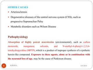 OTHER CAUSES
 Arteriosclerosis
 Degenerative diseases of the central nervous system (CNS), such as
progressive Supranuclear Palsy
 Metabolic disorders such as Wilson Disease
Pathophysiology
Absorption of highly potent neurotoxins (environmental), such as carbon
monoxide, manganese, solvents, and N-methyl-4-phenyl-1,2,3,6-
tetrahydropyridine (MPTP), which is a product of improper synthesis of a synthetic
heroin-like compound. Exposure to these agents, alone or in combination with
the neuronal loss of age, may be the cause of Parkinson disease.
4/4/2018KIRSHA,8
 