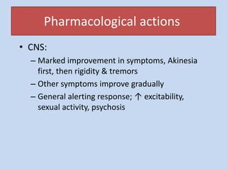 Pharmacological actions
• CNS:
– Marked improvement in symptoms, Akinesia
first, then rigidity & tremors
– Other symptoms improve gradually
– General alerting response; ↑ excitability,
sexual activity, psychosis
 
