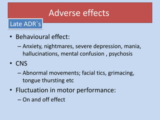 • Behavioural effect:
– Anxiety, nightmares, severe depression, mania,
hallucinations, mental confusion , psychosis
• CNS
– Abnormal movements; facial tics, grimacing,
tongue thursting etc
• Fluctuation in motor performance:
– On and off effect
Adverse effects
Late ADR`s
 