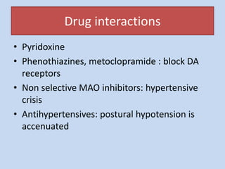 Drug interactions
• Pyridoxine
• Phenothiazines, metoclopramide : block DA
receptors
• Non selective MAO inhibitors: hypertensive
crisis
• Antihypertensives: postural hypotension is
accenuated
 