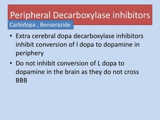 Peripheral Decarboxylase inhibitors
• Extra cerebral dopa decarboxylase inhibitors
inhibit conversion of l dopa to dopamine in
periphery
• Do not inhibit conversion of L dopa to
dopamine in the brain as they do not cross
BBB
Carbidopa , Benserazide
 